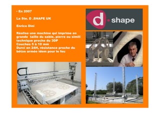 ▪ En 2007
La Ste. D .SHAPE UK
Enrico Dini
Réalise une machine qui imprime en
grande taille du sable, pierre ou simili
technique proche du 3DP
Couches 5 à 10 mm
Durci en 24H, résistance proche du
béton armée idem pour le feu
 