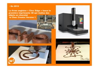 ▪ En 2012
La firme anglaise « Choc Edge » lance la
première imprimante 3D qui réalise des
objets en chocolat
la Choc Creator Version 1
hMps://www.youtube.com/watch?v=MDEdGhE2dUk	
  
 