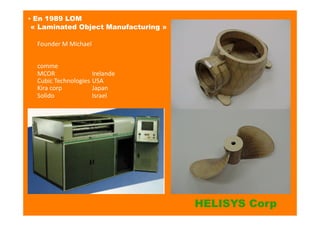 Founder	
  M	
  Michael	
  	
  
comme	
  
MCOR	
   	
   	
   Irelande	
  
Cubic	
  Technologies	
  USA	
  
Kira	
  corp	
   	
   	
   Japan	
  
Solido	
   	
   	
   Israel	
  
▪ En 1989 LOM
« Laminated Object Manufacturing »	
  
HELISYS Corp
 