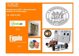 ▪ En 1993, 3DP
« 3D printing »
Breveté par le MIT « Massachusetts
Institute of Technology »
. En 1996 la Z402
2010
2011
 