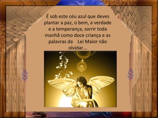 É sob este céu azul que deves
plantar a paz, o bem, a verdade
e a temperança, sorrir toda
manhã como doce criança e as
palavras da Lei Maior não
olvidar...
 