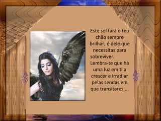 Este sol fará o teu
chão sempre
brilhar; é dele que
necessitas para
sobreviver.
Lembra-te que há
uma luz em ti a
crescer e irradiar
pelas sendas em
que transitares....
 