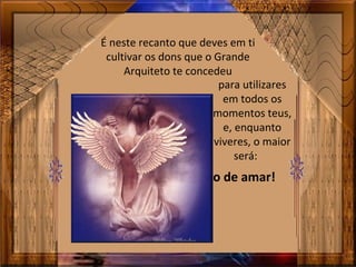 É neste recanto que deves em ti
cultivar os dons que o Grande
Arquiteto te concedeu
para utilizares
em todos os
momentos teus,
e, enquanto
viveres, o maior
será:
o de amar!
 