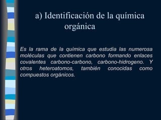 a) Identificación de la química
              orgánica

Es la rama de la química que estudia las numerosa
moléculas que contienen carbono formando enlaces
covalentes carbono-carbono, carbono-hidrogeno. Y
otros heteroatomos, también conocidas como
compuestos orgánicos.
 