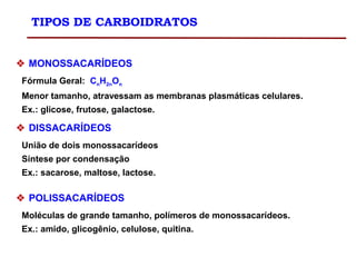 TIPOS DE CARBOIDRATOS
 MONOSSACARÍDEOS
Fórmula Geral: CnH2nOn
Menor tamanho, atravessam as membranas plasmáticas celulares.
Ex.: glicose, frutose, galactose.
 DISSACARÍDEOS
União de dois monossacarídeos
Síntese por condensação
Ex.: sacarose, maltose, lactose.
 POLISSACARÍDEOS
Moléculas de grande tamanho, polímeros de monossacarídeos.
Ex.: amido, glicogênio, celulose, quitina.
 