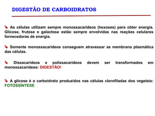 DIGESTÃO DE CARBOIDRATOS
 As células utilizam sempre monossacarídeos (hexoses) para obter energia.
Glicose, frutose e galactose estão sempre envolvidas nas reações celulares
fornecedoras de energia.
 Somente monossacarídeos conseguem atravessar as membrana plasmática
das células.
 Dissacarídeos e polissacarídeos devem ser transformados em
monossacarídeos: DIGESTÃO!
 A glicose é o carboidrato produzidos nas células clorofiladas dos vegetais:
FOTOSSÍNTESE
 