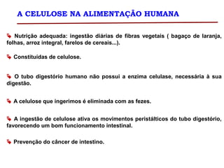 A CELULOSE NA ALIMENTAÇÃO HUMANA
 Nutrição adequada: ingestão diárias de fibras vegetais ( bagaço de laranja,
folhas, arroz integral, farelos de cereais...).
 Constituídas de celulose.
 O tubo digestório humano não possui a enzima celulase, necessária à sua
digestão.
 A celulose que ingerimos é eliminada com as fezes.
 A ingestão de celulose ativa os movimentos peristálticos do tubo digestório,
favorecendo um bom funcionamento intestinal.
 Prevenção do câncer de intestino.
 