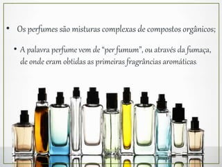 • A palavra perfume vem de “per fumum”, ou através da fumaça,
de onde eram obtidas as primeiras fragrâncias aromáticas.
• Os perfumes são misturas complexas de compostos orgânicos;
 