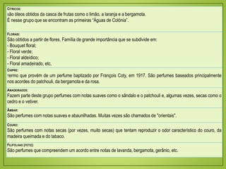 CÍTRICOS:
São óleos obtidos da casca de frutas como o limão, a laranja e a bergamota.
É nesse grupo que se encontram as primeiras “Águas de Colónia”.
FLORAIS:
São obtidos a partir de flores. Família de grande importância que se subdivide em:
- Bouquet floral;
- Floral verde;
- Floral aldeídico;
- Floral amadeirado, etc.
CHIPRE:
Termo que provém de um perfume baptizado por François Coty, em 1917. São perfumes baseados principalmente
nos acordes do patchouli, da bergamota e da rosa.
AMADEIRADOS:
Fazem parte deste grupo perfumes com notas suaves como o sândalo e o patchouli e, algumas vezes, secas como o
cedro e o vetiver.
ÂMBAR:
São perfumes com notas suaves e abaunilhadas. Muitas vezes são chamados de "orientais".
COURO:
São perfumes com notas secas (por vezes, muito secas) que tentam reproduzir o odor característico do couro, da
madeira queimada e do tabaco.
FILIFOLHAS (FETO):
São perfumes que compreendem um acordo entre notas de lavanda, bergamota, gerânio, etc.
 