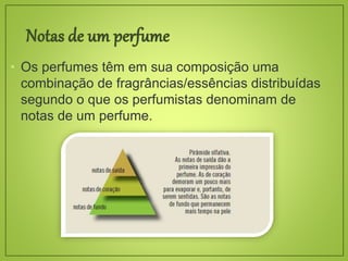 • Os perfumes têm em sua composição uma
combinação de fragrâncias/essências distribuídas
segundo o que os perfumistas denominam de
notas de um perfume.
 
