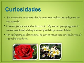 São necessárias cinco toneladas de rosas para se obter um quilograma de
óleo essencial.
 O óleo de jasmim natural custa cerca de R$5 000,00 por quilograma. A
mesma quantidade da fragrância artificial chega a custar R$5,00
 Um quilograma de óleo essencial de jasmim requer para ser obtido cerca de
oito milhões de flores.
 
