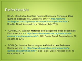 • SILVA, Sandra Martins Dias Roberto Ribeiro da. Perfumes: Uma
química inesquecível. Disponível em: <>. http://perfume-
ap.blogspot.com.br/p/composicao-quimica-do-perfume.html>.
Brasília, Brasil. Acessado em: 16 de abril de 2015.
• AZAMBUJA, Wagner. Métodos de extração de óleos essenciais.
Disponível em: <>. http://www.oleosessenciais.org/metodos-de-
extracao-de-oleos-essenciais/>. São Paulo, Brasil. Acessado em: 16
de abril de 2015.
• FOGAÇA, Jennifer Rocha Vargas. A Química dos Perfumes.
Disponível em: <>. http://www.alunosonline.com.br/quimica/a-
quimica-dos-perfumes.html/>. São Paulo, Brasil. Acessado em: 16
de abril de 2015.
 