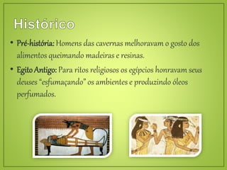 • Pré-história: Homens das cavernas melhoravam o gosto dos
alimentos queimando madeiras e resinas.
• EgitoAntigo: Para ritos religiosos os egípcios honravam seus
deuses “esfumaçando” os ambientes e produzindo óleos
perfumados.
 