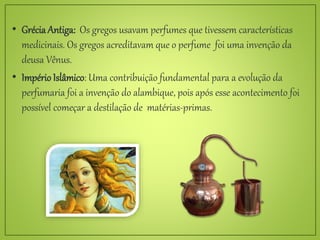 • Grécia Antiga: Os gregos usavam perfumes que tivessem características
medicinais. Os gregos acreditavam que o perfume foi uma invenção da
deusa Vênus.
• Império Islâmico: Uma contribuição fundamental para a evolução da
perfumaria foi a invenção do alambique, pois após esse acontecimento foi
possível começar a destilação de matérias-primas.
 