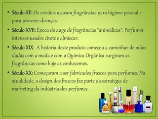 • Século XII: Os cristãos usavam fragrâncias para higiene pessoal e
para prevenir doenças.
• Século XVII: Época do auge de fragrâncias “animálicas”. Perfumes
intensos usados civete e almíscar.
• Século XIX: A história deste produto começou a caminhar de mãos
dadas com a moda e com a Química Orgânica surgiram as
fragrâncias como hoje as conhecemos.
• Século XX: Começaram a ser fabricados frascos para perfumes. Na
atualidade, o design dos frascos faz parte da estratégia de
marketing da indústria dos perfumes.
 