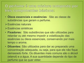 • Óleos essenciais e essências : São as classe de
substâncias que geram o perfume.
Essências naturais
Essências sintéticas
• Fixadores: São substâncias que são utilizadas para
retardar ou até mesmo impedir a volatilização das
essências ou óleos essenciais, conservando por mais
tempo o aroma.
• Diluentes: São utilizados para dar ao preparado uma
concentração adequada, ou seja, para que ele não fique
demasiado forte. Os diluentes mais comuns são o álcool
(etanol) e a água. A sua quantidade depende do tipo de
perfume que se quer obter.
 