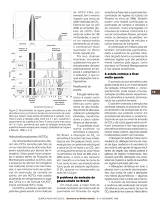 de HCFC-134a, por             amazônica (haja vista a queimada des-
                                                                exemplo, tem o mesmo          controlada de regiões do Estado de
                                                                impacto que cerca de          Roraima no início de 1998). Também
                                                                3400 moléculas de CO2.        trazem uma notável contribuição as
                                                                Estima-se que no ano          queimadas de campos e cerrados e
                                                                2000 as emissões glo-         de canaviais, muito empregadas no
                                                                bais de HCFC-134a             manuseio de culturas. Outra fonte é o
                                                                serão da ordem de 148         uso de combustíveis fósseis, principal-
                                                                mil toneladas, o que te-      mente os derivados de petróleo, em
                                                                rá um impacto-estufa          motores de explosão de veículos e
                                                                semelhante ao de todo         outros sistemas de transporte.
                                                                o combustível fóssil              A contribuição em metano pode ser
                                                                queimado no Reino             também considerada significativa,
                                                                Unido naquele ano.            dada a existência de grandes reba-
                                                                    Por isso, diversas        nhos de gado bovino e a presença de
                                                                empresas européias            extensas regiões que são periodica-
                                                                substituíram-nos por hi-      mente cobertas pela águas, como
                                                                drocarbonetos de baixo        acontece no Pantanal Matogrossense
                                                                potencial-estufa, em es-      e nas várzeas amazônicas.
                                                                pecial o ciclopentano e
                                                                o isobutano, o que re-        A estufa começa a ficar
                                                                quer adaptações nos re-       muito quente
                                                                frigeradores.                     O aumento do teor atmosférico dos
                                                                                              gases-estufa leva a um maior bloqueio
                                                                Hexafluoreto de               da radiação infravermelha e, conse-
                                                                enxofre                       qüentemente, pode causar uma exa-          13
                                                                     Este gás inerte e não-   cerbação do efeito estufa: aquecimen-
                                                                 tóxico é usado como          to da atmosfera e aumento da tempe-
                                                                 isolante em instalações      ratura da superfície terrestre.
                                                                 elétricas como gera-             O que tem chamado a atenção dos
                                                                 dores de alta tensão,        cientistas voltados ao estudo do clima,
Figura 2: Absortividade de alguns gases atmosféricos e da disjuntores de alta capa-           do ambiente e da ecologia são as mo-
atmosfera como um todo em função do comprimento de onda. cidade em subestações                dificações que poderão ocorrer em
Note que existem duas janelas atmosféricas à radiação. A pri- blindadas, transforma-          ecossistemas terrestres ou oceânicos.
meira é para a radiação solar, entre 0,3 e 1 µm, causando o dores e cabos subter-             Supondo-se que os níveis de emissão
aquecimento da superfície da Terra. A outra ocorre entre cerca râneos de alta tensão.         de CO2 e de outros gases-estufa conti-
de 7 e 13 µm, permitindo que parte da radiação emitida pela                                   nuem crescendo e não haja qualquer
                                                                     A quantidade atual-
superfície terrestre escape para o espaço. [Adaptado de Lutgens
                                                                 mente existente na           providência efetiva para estacionar ou
e Tarbuck, 1998, p. 41.]
                                                                 atmosfera é pequena.         reduzir esses valores, algumas destas
                                                  No Brasil, a liberação de SF 6 na           modificações podem ser previstas:
Hidroclorofluorcarbonetos (HCFCs)                                                                 • Elevação do nível dos mares como
                                                  atmosfera é da ordem de duas tonela-
    Os hidroclorofluorcarbonetos dife-            das por ano. De qualquer modo, como         resultado da dilatação térmica da mas-
rem dos CFCs somente pelo fato de                 esse gás tem um potencial-estufa igual      sa de água oceânica e do aumento do
um ou mais átomos de cloro e/ou flúor             a cerca de 25 mil vezes o do CO2, tem       seu volume pelo aporte de águas resul-
serem substituídos por átomos de hi-              um longuíssimo tempo de vida médio          tantes do degelo das calotas polares e
drogênio. Estes gases foram propos-               na atmosfera (na faixa de 880 anos a        geleiras de regiões montanhosas. Isso
tos e aceitos dentro do Protocolo de              3200 anos), e como o seu consumo            causará grandes alterações nos ecos-
Montreal para substituir os CFCs, pois            tem crescido a uma taxa de cerca de         sistemas costeiros e perda de superfície
a presença de átomos de hidrogênio                7 por cento ao ano, seu impacto estufa      em regiões banhadas pelo mar.
nas moléculas tornam-nas mais instá-              futuro pode ser bastante significativo.         • Alterações climáticas em todo o
veis, o que minimiza muito seu poten-             O SF6 absorve no infravermelho ao           planeta, com o aumento das tempesta-
cial de destruição da camada de                   redor de 12,5 µm.                           des, das ondas de calor e alterações
ozônio. Um dos HCFCs mais usados                                                              nos índices pluviométricos — algumas
atualmente em refrigeradores no lugar             O problema da emissão de                    regiões para mais e outras para menos.
dos CFCs é o de fórmula CH2FCF3                   gases-estufa no Brasil                          • Aumento da biomassa terrestre
(nome comercial HCFC-134a).                           Em nosso país, a maior fonte de         e oceânica pela aceleração da função
    Os HCFCs, entretanto, também são              emissão de dióxido de carbono são as        clorofiliana e pelo aumento do teor de
potentes gases-estufa. Uma molécula               queimadas em florestas da região            CO2 dissolvido nos oceanos. Neste último

                             QUÍMICA NOVA NA ESCOLA      Química no Efeito Estufa N° 8, NOVEMBRO 1998
 