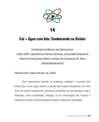 Sociedade Brasileira de Química | 103
14
Cal + Água com Gás: Conhecendo os Óxidos
Contribuição de Nilcimar dos Santos Souza
LCQUI-UENF, Laboratório de Ciências Químicas, Universidade Estadual do
Norte Fluminense Darcy Ribeiro, Campos dos Goytacazes-RJ, Brasil
nilcimars@yahoo.com.br
Palavras-chave: água com gás, cal, óxidos
Esse experimento permite ao professor trabalhar o conceito dos
óxidos que, via de regra, encerra o estudo das funções inorgânicas nos anos
finais do ensino fundamental. Conceitos pertinentes ao eixo temático Vida e
Ambiente, como solubilidade, filtração, lei de conservação das massas e
reações de síntese e de neutralização também poderão ser abordados.
 
