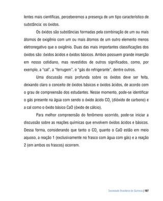 Sociedade Brasileira de Química | 107
lentes mais científicas, perceberemos a presença de um tipo característico de
substância: os óxidos.
Os óxidos são substâncias formadas pela combinação de um ou mais
átomos de oxigênio com um ou mais átomos de um outro elemento menos
eletronegativo que o oxigênio. Duas das mais importantes classificações dos
óxidos são: óxidos ácidos e óxidos básicos. Ambos possuem grande inserção
em nosso cotidiano, mas revestidos de outros significados, como, por
exemplo, a “cal”, a “ferrugem”, o “gás do refrigerante”, dentre outros.
Uma discussão mais profunda sobre os óxidos deve ser feita,
deixando claro o conceito de óxidos básicos e óxidos ácidos, de acordo com
o grau de compreensão dos estudantes. Nesse momento, pode-se identificar
o gás presente na água com sendo o óxido ácido CO2
(dióxido de carbono) e
a cal como o óxido básico CaO (óxido de cálcio).
Para melhor compreensão do fenômeno ocorrido, pode-se iniciar a
discussão sobre as reações químicas que envolvem óxidos ácidos e básicos.
Dessa forma, considerando que tanto o CO2
quanto o CaO estão em meio
aquoso, a reação 1 (exclusivamente no frasco com água com gás) e a reação
2 (em ambos os frascos) ocorrem.
 