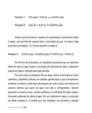 A Química perto de você | 108
Reação 1: CO2 (aq) + H2O (l) H2CO3 (aq)
Reação 2: Cao (s) + H2O (l)  Ca(OH)2 (aq)
Ainda é possível discutir reações de neutralização, envolvendo ácidos
e bases, que servirão de suporte para a conclusão de que, no frasco onde
ocorreram as reações 1 e 2, houve também a reação 3.
Reação 3: H2CO3 (aq) + Ca(OH)2 (aq)  CaCO3 (s) + 2H2O (l)
Ao término da discussão, os estudantes concluirão que ao adicionar
óxido de cálcio à água ocorre a formação de hidróxido de cálcio, substância
solúvel em água e utilizada para caiar paredes.
Por outro lado, ao dissolver CO2
em água, ocorre a formação do ácido
carbônico, substância utilizada em bebidas gaseificadas e que à temperatura
ambiente é instável, sendo logo decomposta de volta à água e ao dióxido de
carbono (bolhas que saem da água com gás e refrigerantes). Quando
presentes no mesmo meio, o ácido carbônico e o hidróxido de cálcio reagem
formando carbonato de cálcio e água. Por ser insolúvel em água, o carbonato
de cálcio precipita e, à medida que isso acontece, vai tornando a solução
 
