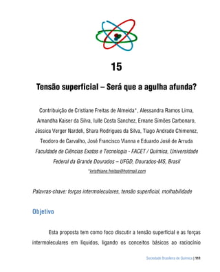 Sociedade Brasileira de Química | 111
15
Tensão superficial – Será que a agulha afunda?
Contribuição de Cristiane Freitas de Almeida*, Alessandra Ramos Lima,
Amandha Kaiser da Silva, Iulle Costa Sanchez, Ernane Simões Carbonaro,
Jéssica Verger Nardeli, Shara Rodrigues da Silva, Tiago Andrade Chimenez,
Teodoro de Carvalho, José Francisco Vianna e Eduardo José de Arruda
Faculdade de Ciências Exatas e Tecnologia - FACET / Química, Universidade
Federal da Grande Dourados – UFGD, Dourados-MS, Brasil
*kristhiane.freitas@hotmail.com
Palavras-chave: forças intermoleculares, tensão superficial, molhabilidade
Objetivo
Esta proposta tem como foco discutir a tensão superficial e as forças
intermoleculares em líquidos, ligando os conceitos básicos ao raciocínio
 