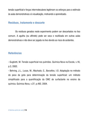 A Química perto de você | 116
tensão superficial e forças intermoleculares legitimam os esforços para o estímulo
às aulas demonstrativas e à visualização, motivando o aprendizado.
Resíduos, tratamento e descarte
Os resíduos gerados neste experimento podem ser descartados no lixo
comum. A agulha (ou alfinete) pode ser seca e reutilizada em outras aulas
demonstrativas e não deve ser jogada no lixo devido ao risco de acidentes.
Referências
- Gugliotti, M. Tensão superficial nos pulmões. Química Nova na Escola, v.16,
p.3, 2002.
- Behring, J.L., Lucas, M., Machado, C., Barcellos, I.O. Adaptação no método
do peso da gota para determinação da tensão superficial: um método
simplificado para a quantificação da CMC de surfactante no ensino da
química. Química Nova, v.27, p.492, 2004.
 