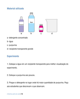 A Química perto de você | 118
Material utilizado
a- detergente concentrado
b- água
c- purpurina
d- recipiente transparente grande
Experimento
1. Coloque a água em um recipiente transparente para melhor visualização do
experimento.
2. Coloque a purpurina aos poucos.
3. Pingue o detergente no lugar onde há maior quantidade de purpurina. Peça
aos estudantes que descrevam o que observam.
 