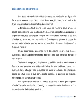 Sociedade Brasileira de Química | 119
Entendendo o experimento
Por suas características físico-químicas, as moléculas da água são
fortemente atraídas umas pelas outras. Essa atração forma, na superfície da
água, uma membrana chamada tensão superficial.
A tensão superficial é uma força capaz de manter a água unida, ou
coesa, como se uma capa a cobrisse. Objetos leves, como folhas, purpurina e
alguns insetos, não conseguem romper essa membrana. Por essa razão não
afundam e, às vezes, nem se molham. O detergente, porém, é capaz de
romper esta película que se forma na superfície da água, "quebrando" a
tensão superficial.
Neste experimento podemos ver o detergente quebrando a tensão
superficial da água pelo movimento da purpurina, que é menos densa do
que a água.
Trata-se de um projeto simples que possibilita mostrar ao aluno que a
Química está presente em várias atividades do seu cotidiano, como, por
exemplo, lavar a louça. Pode-se explicar ao aluno a finalidade do detergente,
como ele atua, qual a sua composição química e questões de higiene,
remetendo aos sabões e sabonetes.
No experimento anterior – “Tensão superficial – Será que a agulha
afunda?” – estão sendo discutidas algumas questões mais detalhadas sobre
a conceituação da tensão superficial.
 