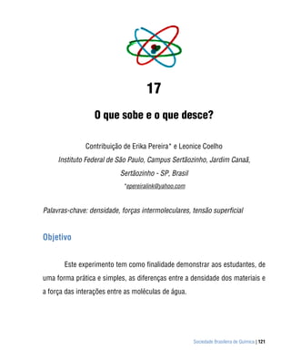 Sociedade Brasileira de Química | 121
17
O que sobe e o que desce?
Contribuição de Erika Pereira* e Leonice Coelho
Instituto Federal de São Paulo, Campus Sertãozinho, Jardim Canaã,
Sertãozinho - SP, Brasil
*epereiralink@yahoo.com
Palavras-chave: densidade, forças intermoleculares, tensão superficial
Objetivo
Este experimento tem como finalidade demonstrar aos estudantes, de
uma forma prática e simples, as diferenças entre a densidade dos materiais e
a força das interações entre as moléculas de água.
 