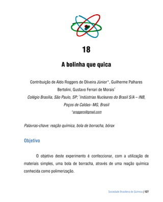 Sociedade Brasileira de Química | 127
18
A bolinha que quica
Contribuição de Aldo Roggers de Oliveira Júnior*, Guilherme Palhares
Bertolini, Gustavo Ferrari de Morais
1
Colégio Brasília, São Paulo, SP;
1
Indústrias Nucleares do Brasil S/A – INB,
Poços de Caldas- MG, Brasil
*aroggers@gmail.com
Palavras-chave: reação química, bola de borracha, bórax
Objetivo
O objetivo deste experimento é confeccionar, com a utilização de
materiais simples, uma bola de borracha, através de uma reação química
conhecida como polimerização.
 