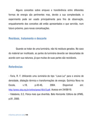 A Química perto de você | 144
Alguns conceitos sobre empuxo e transferência entre diferentes
formas de energia são pertinentes mas, devido a sua complexidade, o
experimento pode ser usado principalmente para fins de observação,
enquadramento dos conceitos até então apresentados e que servirão, num
futuro próximo, para novas conceituações.
Resíduos, tratamento e descarte
Quando se tratar de uma luminária, não há resíduos gerados. No caso
do material ser inutilizado, as partes da luminária deverão ser descartadas de
acordo com sua natureza, já que muitas de suas partes são recicláveis.
Referências
- Faria, R. F. Utilizando uma luminária do tipo “Lava-Luz” para o ensino de
densidade, dilatação térmica e transformações de energia. Química Nova na
Escola, v.19, p.43-45, 2004. Disponível em:
http://qnesc.sbq.org.br/online/qnesc19/a13.pdf. Acesso em 24/09/10.
- Valadares, E.C. Física mais que divertida. Belo Horizonte: Editora da UFMG,
p.81, 2000.
 