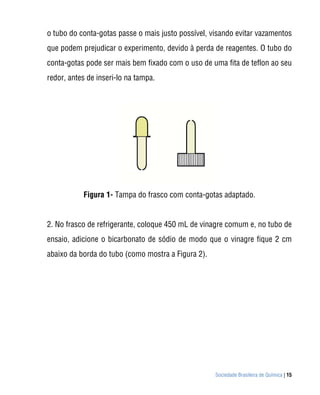 Sociedade Brasileira de Química | 15
o tubo do conta-gotas passe o mais justo possível, visando evitar vazamentos
que podem prejudicar o experimento, devido à perda de reagentes. O tubo do
conta-gotas pode ser mais bem fixado com o uso de uma fita de teflon ao seu
redor, antes de inseri-lo na tampa.
Figura 1- Tampa do frasco com conta-gotas adaptado.
2. No frasco de refrigerante, coloque 450 mL de vinagre comum e, no tubo de
ensaio, adicione o bicarbonato de sódio de modo que o vinagre fique 2 cm
abaixo da borda do tubo (como mostra a Figura 2).
 