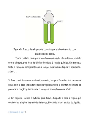 A Química perto de você | 16
Figura 2- Frasco de refrigerante com vinagre e tubo de ensaio com
bicarbonato de sódio.
Tenha cuidado para que o bicarbonato de sódio não entre em contato
com o vinagre, pois isso dará início imediato à reação química. Em seguida,
feche o frasco de refrigerante com a tampa, mostrada na Figura 1, apertando-
a bem.
3. Para o extintor entrar em funcionamento, tampe o furo de saída do conta-
gotas com o dedo indicador e sacuda vigorosamente o extintor, no intuito de
provocar a reação química entre o vinagre e o bicarbonato de sódio.
4. Em seguida, incline o extintor para baixo, dirigindo-o para a região que
você deseja atingir e tire o dedo da tampa, liberando assim a saída do líquido.
 
