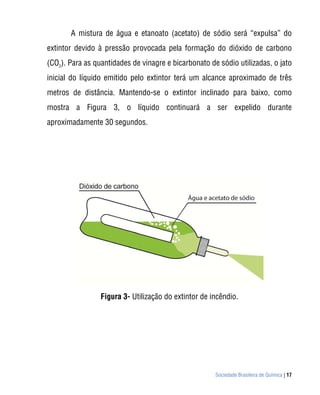 Sociedade Brasileira de Química | 17
A mistura de água e etanoato (acetato) de sódio será “expulsa” do
extintor devido à pressão provocada pela formação do dióxido de carbono
(CO2
). Para as quantidades de vinagre e bicarbonato de sódio utilizadas, o jato
inicial do líquido emitido pelo extintor terá um alcance aproximado de três
metros de distância. Mantendo-se o extintor inclinado para baixo, como
mostra a Figura 3, o líquido continuará a ser expelido durante
aproximadamente 30 segundos.
Figura 3- Utilização do extintor de incêndio.
 
