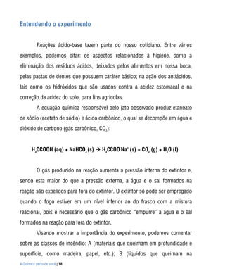 A Química perto de você | 18
Entendendo o experimento
Reações ácido-base fazem parte do nosso cotidiano. Entre vários
exemplos, podemos citar: os aspectos relacionados à higiene, como a
eliminação dos resíduos ácidos, deixados pelos alimentos em nossa boca,
pelas pastas de dentes que possuem caráter básico; na ação dos antiácidos,
tais como os hidróxidos que são usados contra a acidez estomacal e na
correção da acidez do solo, para fins agrícolas.
A equação química responsável pelo jato observado produz etanoato
de sódio (acetato de sódio) e ácido carbônico, o qual se decompõe em água e
dióxido de carbono (gás carbônico, CO2
):
H3
CCOOH (aq) + NaHCO3
(s)  H3
CCOO
-
Na
+
(s) + CO2
(g) + H2
O (l).
O gás produzido na reação aumenta a pressão interna do extintor e,
sendo esta maior do que a pressão externa, a água e o sal formados na
reação são expelidos para fora do extintor. O extintor só pode ser empregado
quando o fogo estiver em um nível inferior ao do frasco com a mistura
reacional, pois é necessário que o gás carbônico “empurre” a água e o sal
formados na reação para fora do extintor.
Visando mostrar a importância do experimento, podemos comentar
sobre as classes de incêndio: A (materiais que queimam em profundidade e
superfície, como madeira, papel, etc.); B (líquidos que queimam na
 