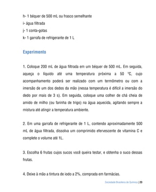 Sociedade Brasileira de Química | 23
h- 1 béquer de 500 mL ou frasco semelhante
i- água filtrada
j- 1 conta-gotas
k- 1 garrafa de refrigerante de 1 L
Experimento
1. Coloque 200 mL de água filtrada em um béquer de 500 mL. Em seguida,
aqueça o líquido até uma temperatura próxima a 50 ºC, cujo
acompanhamento poderá ser realizado com um termômetro ou com a
imersão de um dos dedos da mão (nessa temperatura é difícil a imersão do
dedo por mais de 3 s). Em seguida, coloque uma colher de chá cheia de
amido de milho (ou farinha de trigo) na água aquecida, agitando sempre a
mistura até atingir a temperatura ambiente.
2. Em uma garrafa de refrigerante de 1 L, contendo aproximadamente 500
mL de água filtrada, dissolva um comprimido efervescente de vitamina C e
complete o volume até 1L.
3. Escolha 6 frutas cujos sucos você queira testar, e obtenha o suco dessas
frutas.
4. Deixe à mão a tintura de iodo a 2%, comprada em farmácias.
 