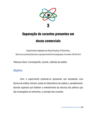 Sociedade Brasileira de Química | 29
3
Separação de corantes presentes em
doces comerciais
Experimento adaptado da Royal Society of Chemistry
http://www.practicalchemistry.org/experiments/chromatography-of-sweets,194,EX.html
Palavras-chave: cromatografia, corante, métodos de análise.
Objetivo
Com o experimento pretende-se apresentar aos estudantes uma
técnica de análise rotineira usada em laboratórios de análise e, paralelamente,
abordar aspectos que facilitem o entendimento da natureza dos aditivos que
são empregados em alimentos, a exemplo dos corantes.
 