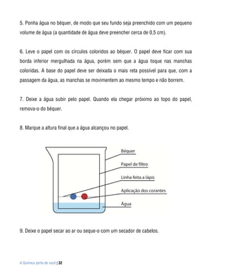 A Química perto de você | 32
5. Ponha água no béquer, de modo que seu fundo seja preenchido com um pequeno
volume de água (a quantidade de água deve preencher cerca de 0,5 cm).
6. Leve o papel com os círculos coloridos ao béquer. O papel deve ficar com sua
borda inferior mergulhada na água, porém sem que a água toque nas manchas
coloridas. A base do papel deve ser deixada o mais reta possível para que, com a
passagem da água, as manchas se movimentem ao mesmo tempo e não borrem.
7. Deixe a água subir pelo papel. Quando ela chegar próximo ao topo do papel,
remova-o do béquer.
8. Marque a altura final que a água alcançou no papel.
9. Deixe o papel secar ao ar ou seque-o com um secador de cabelos.
 