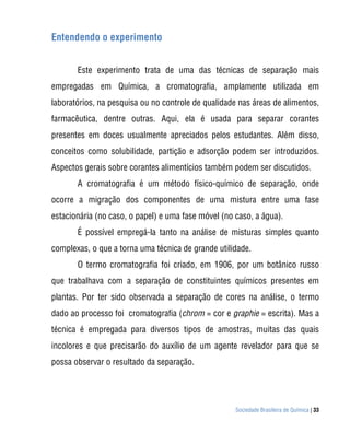 Sociedade Brasileira de Química | 33
Entendendo o experimento
Este experimento trata de uma das técnicas de separação mais
empregadas em Química, a cromatografia, amplamente utilizada em
laboratórios, na pesquisa ou no controle de qualidade nas áreas de alimentos,
farmacêutica, dentre outras. Aqui, ela é usada para separar corantes
presentes em doces usualmente apreciados pelos estudantes. Além disso,
conceitos como solubilidade, partição e adsorção podem ser introduzidos.
Aspectos gerais sobre corantes alimentícios também podem ser discutidos.
A cromatografia é um método físico-químico de separação, onde
ocorre a migração dos componentes de uma mistura entre uma fase
estacionária (no caso, o papel) e uma fase móvel (no caso, a água).
É possível empregá-la tanto na análise de misturas simples quanto
complexas, o que a torna uma técnica de grande utilidade.
O termo cromatografia foi criado, em 1906, por um botânico russo
que trabalhava com a separação de constituintes químicos presentes em
plantas. Por ter sido observada a separação de cores na análise, o termo
dado ao processo foi cromatografia (chrom = cor e graphie = escrita). Mas a
técnica é empregada para diversos tipos de amostras, muitas das quais
incolores e que precisarão do auxílio de um agente revelador para que se
possa observar o resultado da separação.
 
