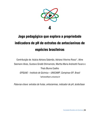 Sociedade Brasileira de Química | 35
4
Jogo pedagógico que explora a propriedade
indicadora de pH de extratos de antocianinas de
espécies brasileiras
Contribuição de: Acácia Adriana Salamão, Adriana Vitorino Rossi*, Aline
Seemann Alves, Gustavo Giraldi Shimamoto, Martha Maria Andreotti Favaro e
Thaís Blume Coelho
GPQUAE - Instituto de Química – UNICAMP, Campinas-SP, Brasil
*adriana@iqm.unicamp.br
Palavras-chave: extratos de frutas, antocianinas, indicador de pH, ácido/base
 