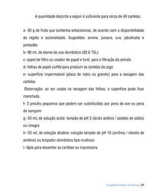 Sociedade Brasileira de Química | 37
A quantidade descrita a seguir é suficiente para cerca de 40 cartelas.
a- 30 g de fruta que contenha antocianinas, de acordo com a disponibilidade
da região e sazonalidade. Sugestões: amora, jussara, uva, jabuticaba e
jambolão
b- 90 mL de etanol de uso doméstico (92,6 °GL)
c- papel de filtro ou coador de papel e funil, para a filtração do extrato
d- folhas de papel sulfite para produzir as cartelas do jogo
e- superfície impermeável (placa de vidro ou granito) para a secagem das
cartelas
Observação: ao ser usada na secagem das folhas, a superfície pode ficar
manchada.
f- 2 pincéis pequenos que podem ser substituídos por pena de ave ou pena
de nanquim
g- 20 mL de solução ácida: tampão de pH 3 (ácido acético / acetato de sódio)
ou vinagre
h- 20 mL de solução alcalina: solução tampão de pH 10 (amônia / cloreto de
amônio) ou limpador doméstico tipo multiuso
i- lápis para desenhar as cartelas ou impressora
 
