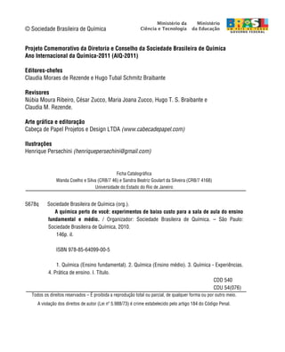 A Química perto de você | iv
© Sociedade Brasileira de Química
Projeto Comemorativo da Diretoria e Conselho da Sociedade Brasileira de Química
Ano Internacional da Química-2011 (AIQ-2011)
Editores-chefes
Claudia Moraes de Rezende e Hugo Tubal Schmitz Braibante
Revisores
Núbia Moura Ribeiro, César Zucco, Maria Joana Zucco, Hugo T. S. Braibante e
Claudia M. Rezende.
Arte gráfica e editoração
Cabeça de Papel Projetos e Design LTDA (www.cabecadepapel.com)
Ilustrações
Henrique Persechini (henriquepersechini@gmail.com)
Ficha Catalográfica
Wanda Coelho e Silva (CRB/7 46) e Sandra Beatriz Goulart da Silveira (CRB/7 4168)
Universidade do Estado do Rio de Janeiro
S678q Sociedade Brasileira de Química (org.).
A química perto de você: experimentos de baixo custo para a sala de aula do ensino
fundamental e médio. / Organizador: Sociedade Brasileira de Química. – São Paulo:
Sociedade Brasileira de Química, 2010.
146p. il.
ISBN 978-85-64099-00-5
1. Química (Ensino fundamental). 2. Química (Ensino médio). 3. Química - Experiências.
4. Prática de ensino. I. Título.
CDD 540
CDU 54(076)
Todos os direitos reservados – É proibida a reprodução total ou parcial, de qualquer forma ou por outro meio.
A violação dos direitos de autor (Lei nº 5.988/73) é crime estabelecido pelo artigo 184 do Código Penal.
 