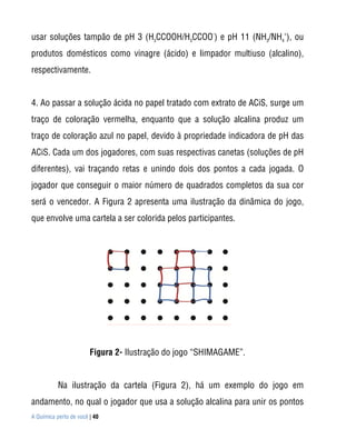 A Química perto de você | 40
usar soluções tampão de pH 3 (H3
CCOOH/H3
CCOO
-
) e pH 11 (NH3
/NH4
+
), ou
produtos domésticos como vinagre (ácido) e limpador multiuso (alcalino),
respectivamente.
4. Ao passar a solução ácida no papel tratado com extrato de ACiS, surge um
traço de coloração vermelha, enquanto que a solução alcalina produz um
traço de coloração azul no papel, devido à propriedade indicadora de pH das
ACiS. Cada um dos jogadores, com suas respectivas canetas (soluções de pH
diferentes), vai traçando retas e unindo dois dos pontos a cada jogada. O
jogador que conseguir o maior número de quadrados completos da sua cor
será o vencedor. A Figura 2 apresenta uma ilustração da dinâmica do jogo,
que envolve uma cartela a ser colorida pelos participantes.
Figura 2- Ilustração do jogo “SHIMAGAME”.
Na ilustração da cartela (Figura 2), há um exemplo do jogo em
andamento, no qual o jogador que usa a solução alcalina para unir os pontos
 