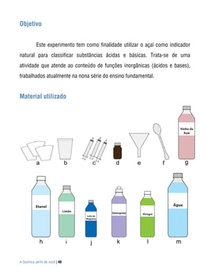 A Química perto de você | 46
Objetivo
Este experimento tem como finalidade utilizar o açaí como indicador
natural para classificar substâncias ácidas e básicas. Trata-se de uma
atividade que atende ao conteúdo de funções inorgânicas (ácidos e bases),
trabalhados atualmente na nona série do ensino fundamental.
Material utilizado
 