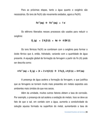 Sociedade Brasileira de Química | 55
Para as próximas etapas, tanto a água quanto o oxigênio são
necessários. Os íons de Fe(II) são novamente oxidados, agora a Fe(III):
Fe
+2
(aq)  Fe
+3
(aq) + 1 e
-
Os elétrons liberados nesses processos são usados para reduzir o
oxigênio:
O2
(g) + 2 H2
O (l) + 4e
-
 4 OH
-
(l)
Os ions férricos Fe(III) se combinam com o oxigênio para formar o
óxido férrico que é, então, hidratado, variando com a quantidade de água
presente. A equação global de formação da ferrugem a partir do Fe (II) pode
ser descrita como:
4 Fe
+2
(aq) + O2
(g) + [4 + 2 x H2
O (l)]  2 Fe2
O3
. x H2
O (s) + 8 H
+
(aq)
A presença de água acelera a formação da ferrugem, o que justifica
que as ferrugens se tornem muito mais presentes em metais expostos aos
ambientes mais úmidos do que nos secos.
Além da umidade, muitos outros fatores afetam a taxa de corrosão.
Por exemplo, a presença de sal acelera a oxidação de metais. Isso se deve ao
fato de que o sal, em contato com a água, aumenta a condutividade da
solução aquosa formada na superfície do metal, aumentando a taxa de
 