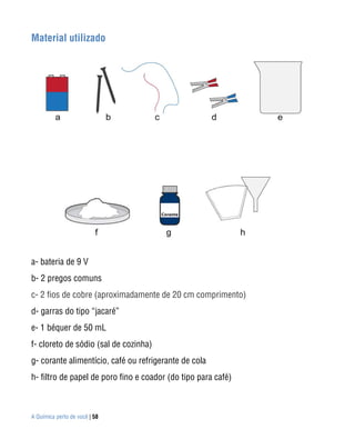 A Química perto de você | 58
Material utilizado
a- bateria de 9 V
b- 2 pregos comuns
c- 2 fios de cobre (aproximadamente de 20 cm comprimento)
d- garras do tipo “jacaré”
e- 1 béquer de 50 mL
f- cloreto de sódio (sal de cozinha)
g- corante alimentício, café ou refrigerante de cola
h- filtro de papel de poro fino e coador (do tipo para café)
 