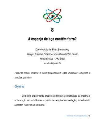Sociedade Brasileira de Química | 65
8
A esponja de aço contém ferro?
Contribuição de: Elton Simomukay
Colégio Estadual Professor João Ricardo Von Borell,
Ponta Grossa – PR, Brasil
cositas@ig.com.br
Palavras-chave: matéria e suas propriedades, ligas metálicas, soluções e
reações químicas
Objetivo
Com este experimento propõe-se discutir a constituição da matéria e
a formação de substâncias a partir de reações de oxidação, introduzindo
aspectos relativos ao cotidiano.
 