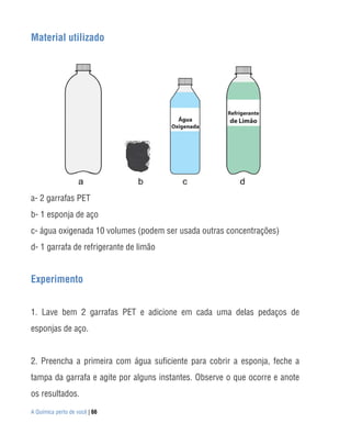 A Química perto de você | 66
Material utilizado
a- 2 garrafas PET
b- 1 esponja de aço
c- água oxigenada 10 volumes (podem ser usada outras concentrações)
d- 1 garrafa de refrigerante de limão
Experimento
1. Lave bem 2 garrafas PET e adicione em cada uma delas pedaços de
esponjas de aço.
2. Preencha a primeira com água suficiente para cobrir a esponja, feche a
tampa da garrafa e agite por alguns instantes. Observe o que ocorre e anote
os resultados.
 