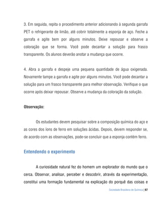 Sociedade Brasileira de Química | 67
3. Em seguida, repita o procedimento anterior adicionando à segunda garrafa
PET o refrigerante de limão, até cobrir totalmente a esponja de aço. Feche a
garrafa e agite bem por alguns minutos. Deixe repousar e observe a
coloração que se forma. Você pode decantar a solução para frasco
transparente. Os alunos deverão anotar a mudança que ocorre.
4. Abra a garrafa e despeje uma pequena quantidade de água oxigenada.
Novamente tampe a garrafa e agite por alguns minutos. Você pode decantar a
solução para um frasco transparente para melhor observação. Verifique o que
ocorre após deixar repousar. Observe a mudança da coloração da solução.
Observação:
Os estudantes devem pesquisar sobre a composição química do aço e
as cores dos íons de ferro em soluções ácidas. Depois, devem responder se,
de acordo com as observações, pode-se concluir que a esponja contém ferro.
Entendendo o experimento
A curiosidade natural fez do homem um explorador do mundo que o
cerca. Observar, analisar, perceber e descobrir, através da experimentação,
constitui uma formação fundamental na explicação do porquê das coisas e
 