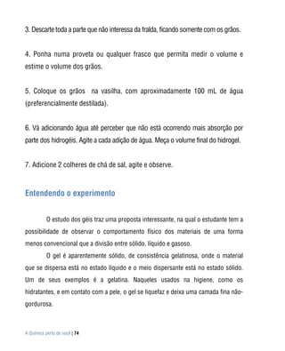 A Química perto de você | 74
3. Descarte toda a parte que não interessa da fralda, ficando somente com os grãos.
4. Ponha numa proveta ou qualquer frasco que permita medir o volume e
estime o volume dos grãos.
5. Coloque os grãos na vasilha, com aproximadamente 100 mL de água
(preferencialmente destilada).
6. Vá adicionando água até perceber que não está ocorrendo mais absorção por
parte dos hidrogéis. Agite a cada adição de água. Meça o volume final do hidrogel.
7. Adicione 2 colheres de chá de sal, agite e observe.
Entendendo o experimento
O estudo dos géis traz uma proposta interessante, na qual o estudante tem a
possibilidade de observar o comportamento físico dos materiais de uma forma
menos convencional que a divisão entre sólido, líquido e gasoso.
O gel é aparentemente sólido, de consistência gelatinosa, onde o material
que se dispersa está no estado líquido e o meio dispersante está no estado sólido.
Um de seus exemplos é a gelatina. Naqueles usados na higiene, como os
hidratantes, e em contato com a pele, o gel se liquefaz e deixa uma camada fina não-
gordurosa.
 